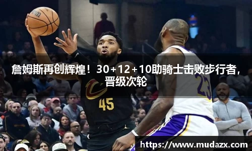 詹姆斯再创辉煌！30+12+10助骑士击败步行者，晋级次轮
