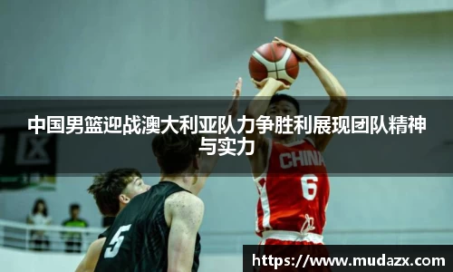 中国男篮迎战澳大利亚队力争胜利展现团队精神与实力